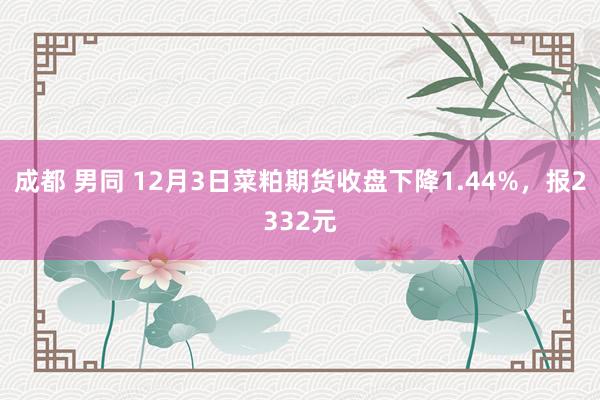 成都 男同 12月3日菜粕期货收盘下降1.44%，报2332元