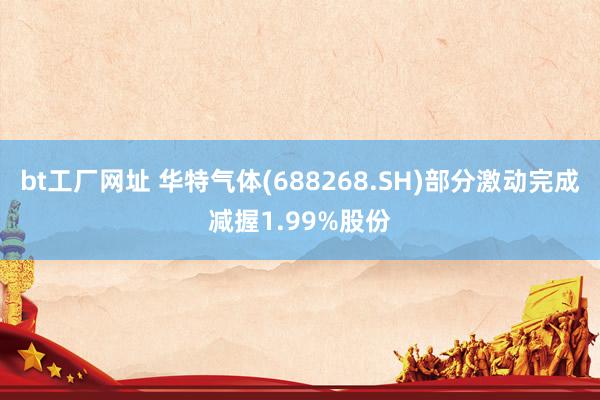 bt工厂网址 华特气体(688268.SH)部分激动完成减握1.99%股份