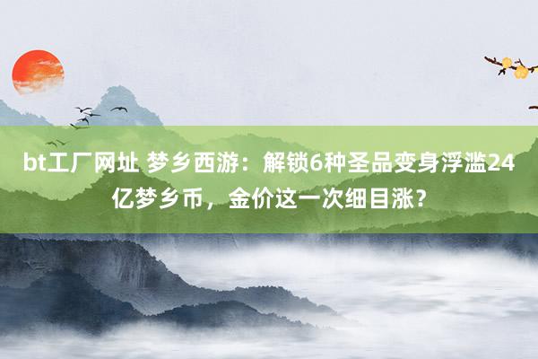 bt工厂网址 梦乡西游：解锁6种圣品变身浮滥24亿梦乡币，金价这一次细目涨？