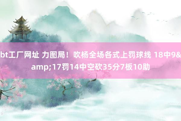 bt工厂网址 力图局！吹杨全场各式上罚球线 18中9&17罚14中空砍35分7板10助