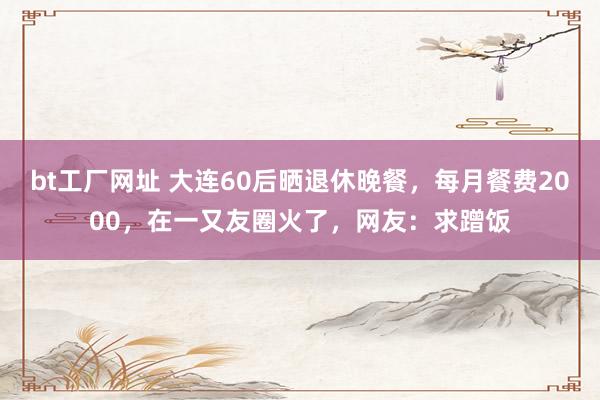 bt工厂网址 大连60后晒退休晚餐，每月餐费2000，在一又友圈火了，网友：求蹭饭