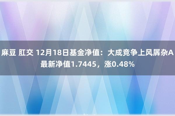 麻豆 肛交 12月18日基金净值：大成竞争上风羼杂A最新净值1.7445，涨0.48%