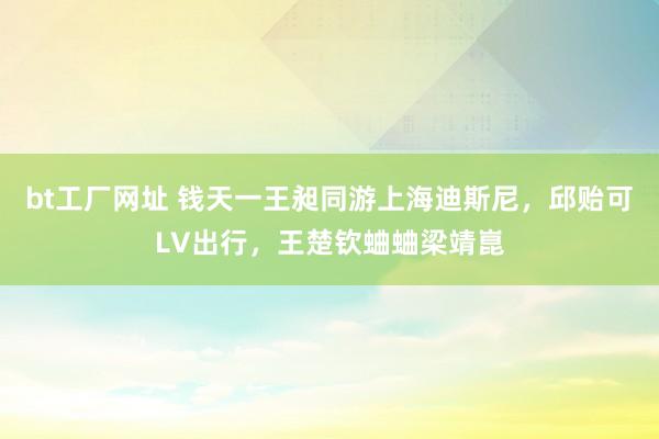 bt工厂网址 钱天一王昶同游上海迪斯尼，邱贻可LV出行，王楚钦蛐蛐梁靖崑