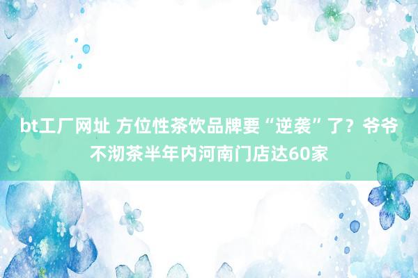 bt工厂网址 方位性茶饮品牌要“逆袭”了？爷爷不沏茶半年内河南门店达60家