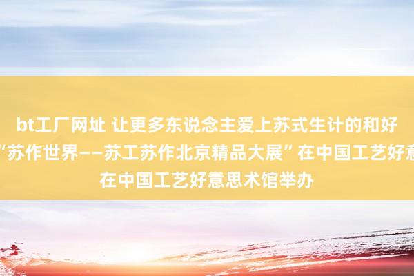 bt工厂网址 让更多东说念主爱上苏式生计的和好意思细腻，“苏作世界——苏工苏作北京精品大展”在中国工艺好意思术馆举办