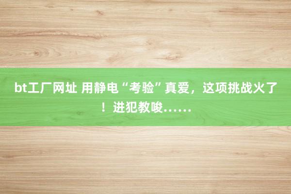 bt工厂网址 用静电“考验”真爱，这项挑战火了！进犯教唆……