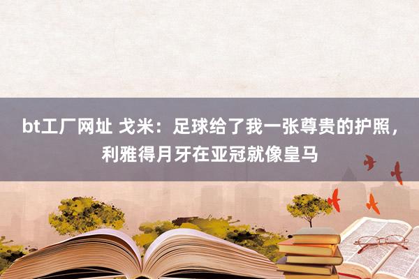 bt工厂网址 戈米：足球给了我一张尊贵的护照，利雅得月牙在亚冠就像皇马