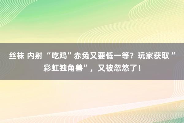 丝袜 内射 “吃鸡”赤兔又要低一等？玩家获取“彩虹独角兽”，又被忽悠了！