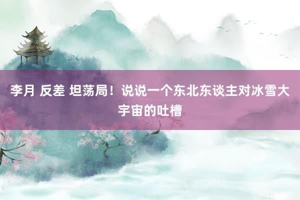 李月 反差 坦荡局！说说一个东北东谈主对冰雪大宇宙的吐槽