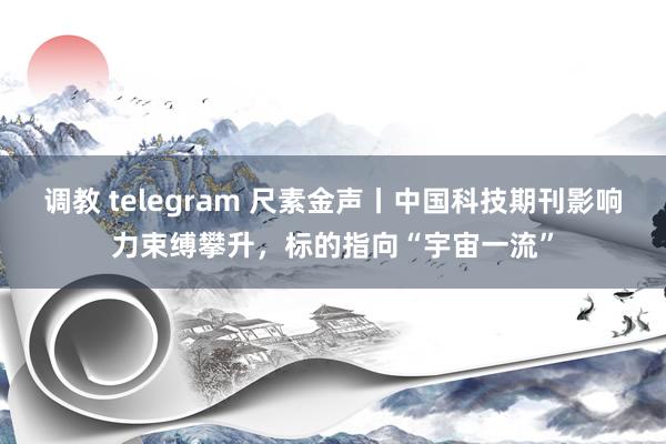 调教 telegram 尺素金声丨中国科技期刊影响力束缚攀升，标的指向“宇宙一流”