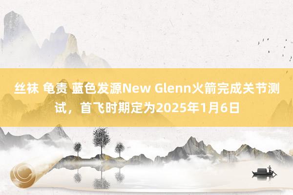 丝袜 龟责 蓝色发源New Glenn火箭完成关节测试，首飞时期定为2025年1月6日