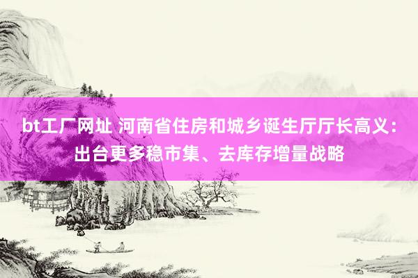 bt工厂网址 河南省住房和城乡诞生厅厅长高义：出台更多稳市集、去库存增量战略