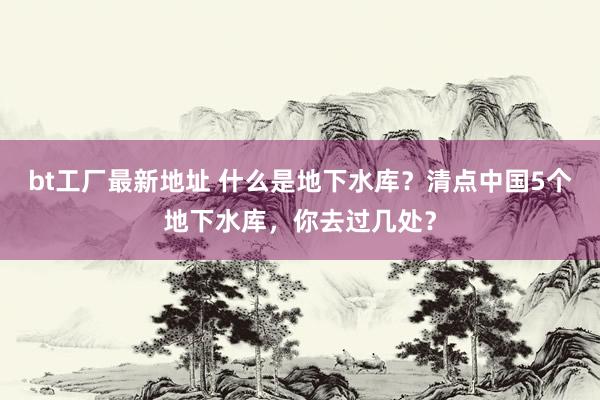 bt工厂最新地址 什么是地下水库？清点中国5个地下水库，你去过几处？