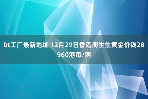 bt工厂最新地址 12月29日香港周生生黄金价钱28960港币/两