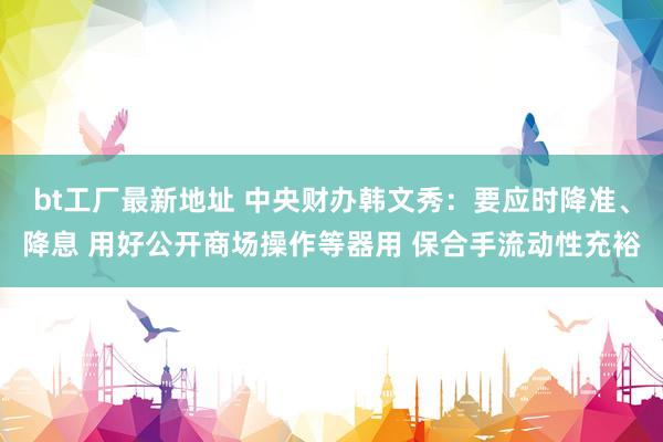 bt工厂最新地址 中央财办韩文秀：要应时降准、降息 用好公开商场操作等器用 保合手流动性充裕