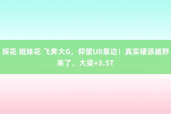 探花 姐妹花 飞奔大G，仰望U8靠边！真实硬派越野来了，大梁+3.5T