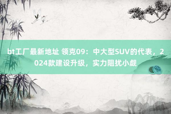 bt工厂最新地址 领克09：中大型SUV的代表，2024款建设升级，实力阻扰小觑