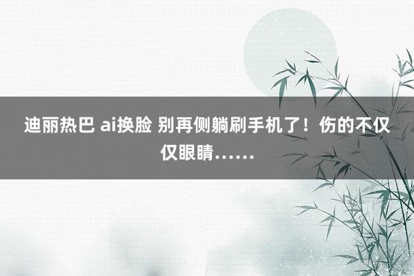 迪丽热巴 ai换脸 别再侧躺刷手机了！伤的不仅仅眼睛……