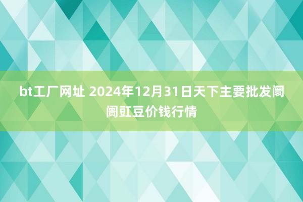 bt工厂网址 2024年12月31日天下主要批发阛阓豇豆价钱行情