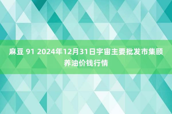 麻豆 91 2024年12月31日宇宙主要批发市集颐养油价钱行情