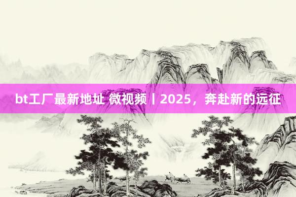 bt工厂最新地址 微视频丨2025，奔赴新的远征