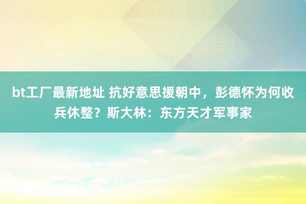 bt工厂最新地址 抗好意思援朝中，彭德怀为何收兵休整？斯大林：东方天才军事家