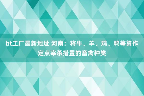 bt工厂最新地址 河南：将牛、羊、鸡、鸭等算作定点宰杀措置的畜禽种类