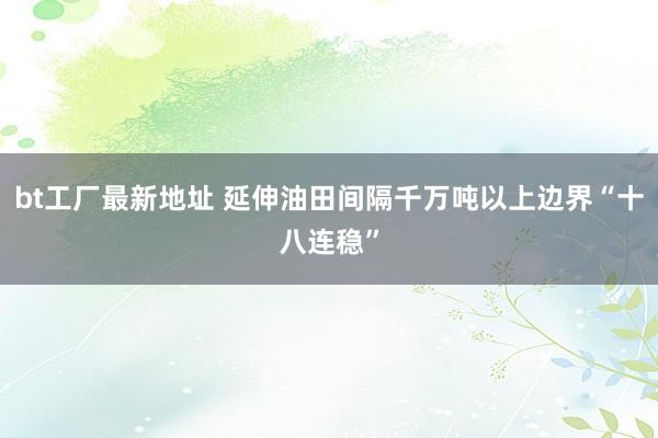 bt工厂最新地址 延伸油田间隔千万吨以上边界“十八连稳”