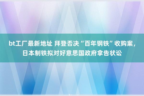 bt工厂最新地址 拜登否决“百年钢铁”收购案，日本制铁拟对好意思国政府拿告状讼