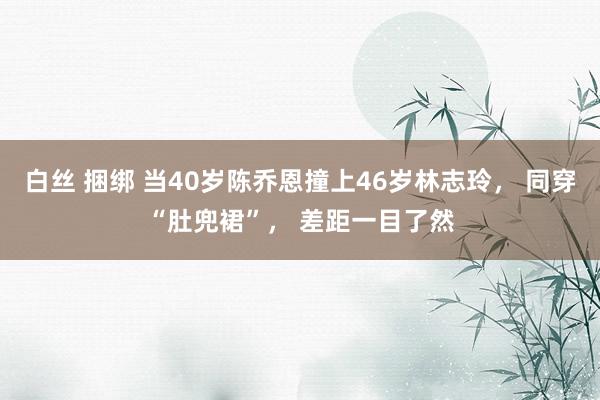 白丝 捆绑 当40岁陈乔恩撞上46岁林志玲， 同穿“肚兜裙”， 差距一目了然