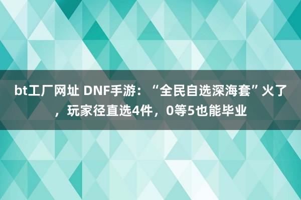 bt工厂网址 DNF手游：“全民自选深海套”火了，玩家径直选4件，0等5也能毕业