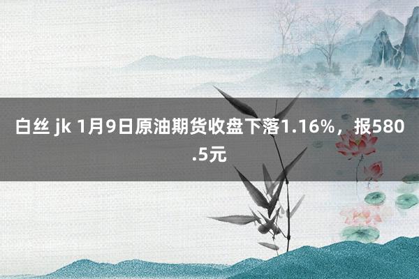 白丝 jk 1月9日原油期货收盘下落1.16%，报580.5元