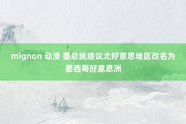 mignon 动漫 墨总统建议北好意思地区改名为墨西哥好意思洲