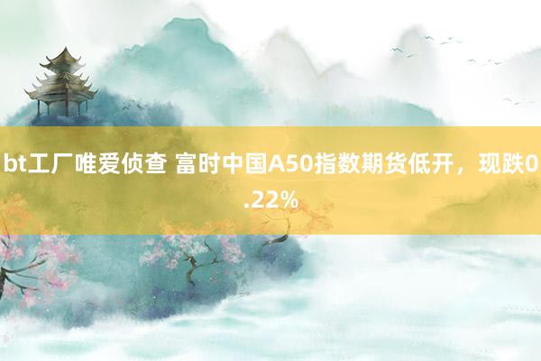 bt工厂唯爱侦查 富时中国A50指数期货低开，现跌0.22%