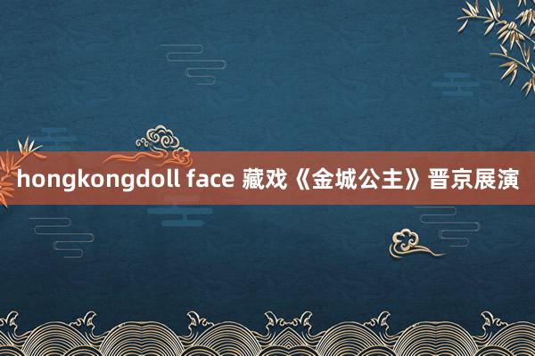 hongkongdoll face 藏戏《金城公主》晋京展演