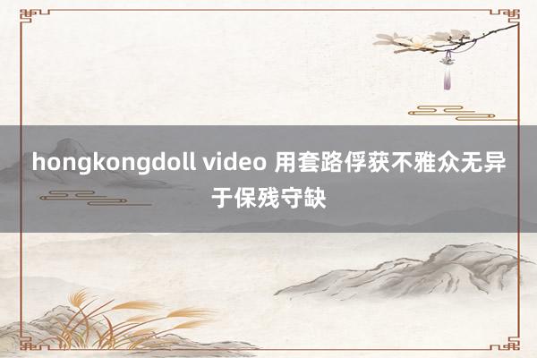 hongkongdoll video 用套路俘获不雅众无异于保残守缺