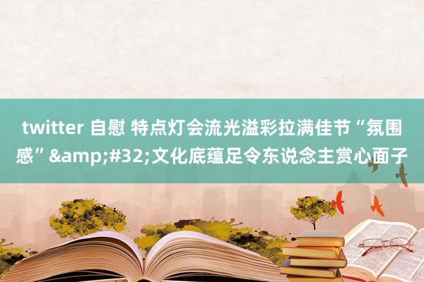 twitter 自慰 特点灯会流光溢彩拉满佳节“氛围感”&#32;文化底蕴足令东说念主赏心面子