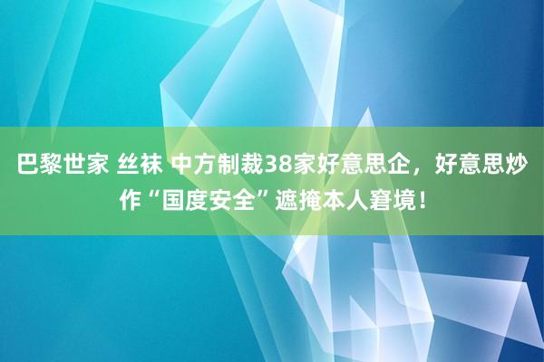 巴黎世家 丝袜 中方制裁38家好意思企，好意思炒作“国度安全”遮掩本人窘境！