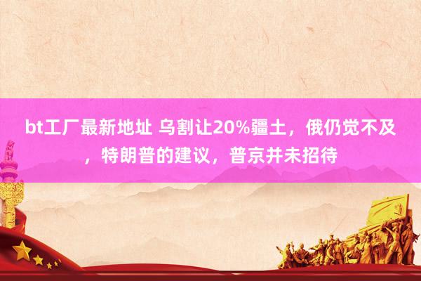 bt工厂最新地址 乌割让20%疆土，俄仍觉不及，特朗普的建议，普京并未招待