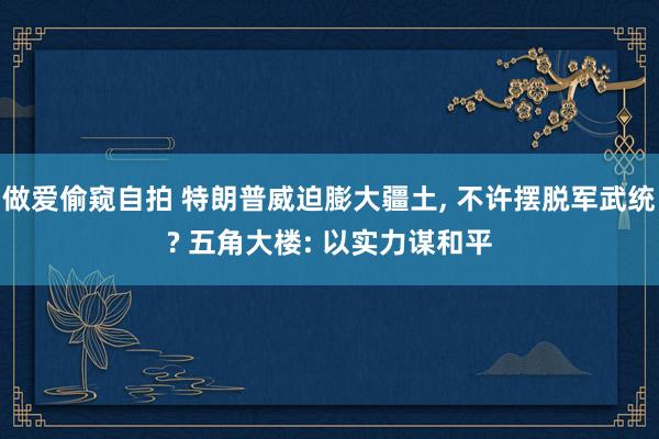 做爱偷窥自拍 特朗普威迫膨大疆土， 不许摆脱军武统? 五角大楼: 以实力谋和平