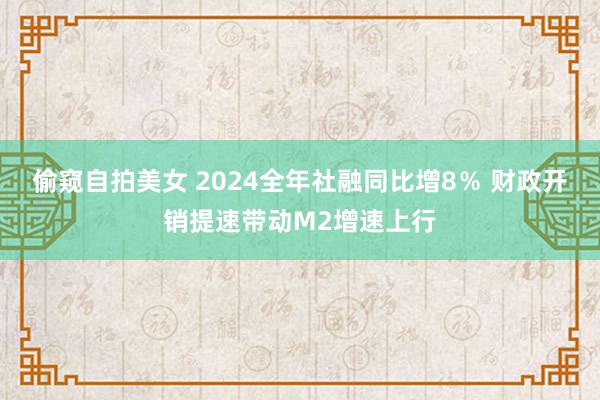 偷窥自拍美女 2024全年社融同比增8％ 财政开销提速带动M2增速上行