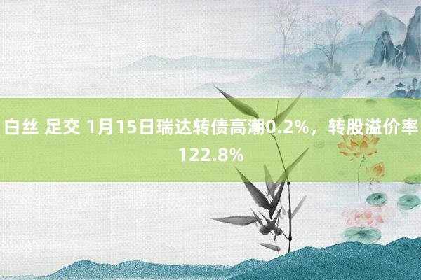 白丝 足交 1月15日瑞达转债高潮0.2%，转股溢价率122.8%