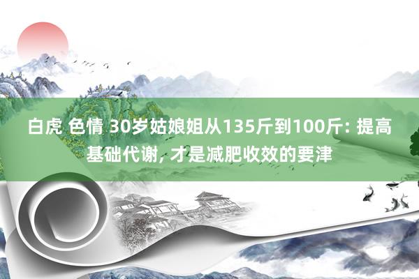 白虎 色情 30岁姑娘姐从135斤到100斤: 提高基础代谢， 才是减肥收效的要津