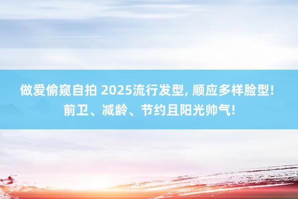 做爱偷窥自拍 2025流行发型， 顺应多样脸型! 前卫、减龄、节约且阳光帅气!