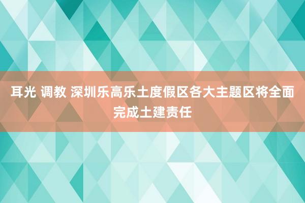 耳光 调教 深圳乐高乐土度假区各大主题区将全面完成土建责任