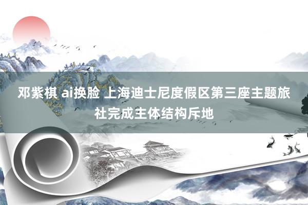 邓紫棋 ai换脸 上海迪士尼度假区第三座主题旅社完成主体结构斥地