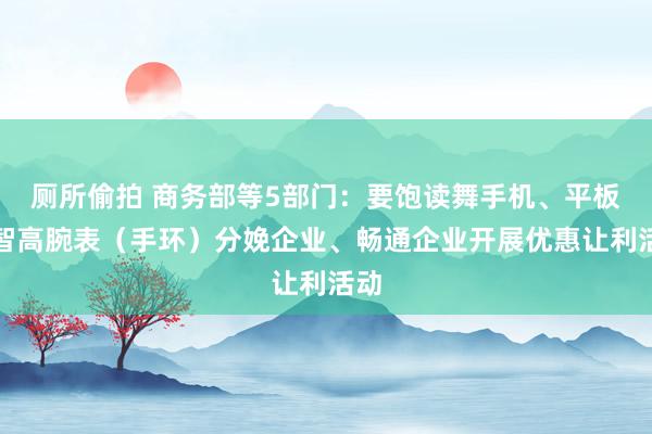 厕所偷拍 商务部等5部门：要饱读舞手机、平板、智高腕表（手环）分娩企业、畅通企业开展优惠让利活动