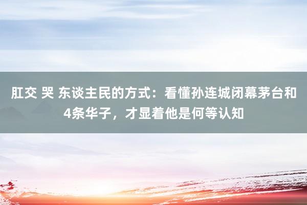 肛交 哭 东谈主民的方式：看懂孙连城闭幕茅台和4条华子，才显着他是何等认知