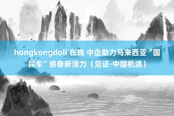 hongkongdoll 在线 中企助力马来西亚“国民车”感奋新活力（见证·中国机遇）