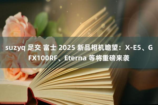 suzyq 足交 富士 2025 新品相机瞻望：X-E5、GFX100RF、Eterna 等将重磅来袭